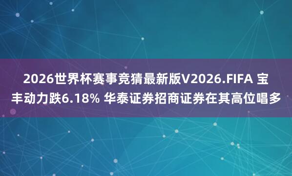 2026世界杯赛事竞猜最新版V2026.FIFA 宝丰动力跌6.18% 华泰证券招商证券在其高位唱多