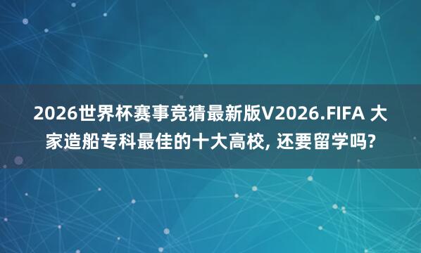2026世界杯赛事竞猜最新版V2026.FIFA 大家造船专科最佳的十大高校, 还要留学吗?