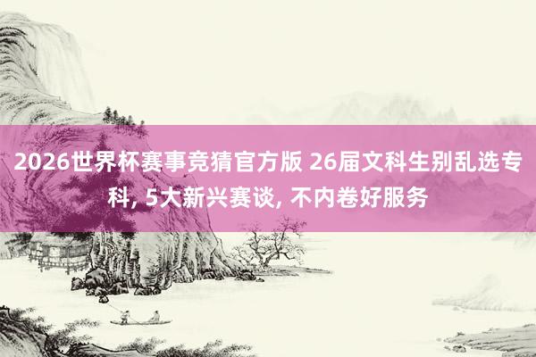 2026世界杯赛事竞猜官方版 26届文科生别乱选专科, 5大新兴赛谈, 不内卷好服务
