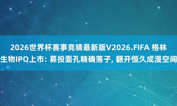 2026世界杯赛事竞猜最新版V2026.FIFA 格林生物IPO上市: 募投面孔精确落子, 翻开恒久成漫空间