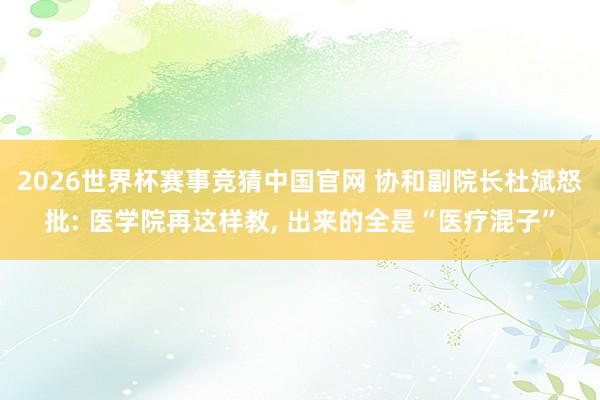 2026世界杯赛事竞猜中国官网 协和副院长杜斌怒批: 医学院再这样教， 出来的全是“医疗混子”