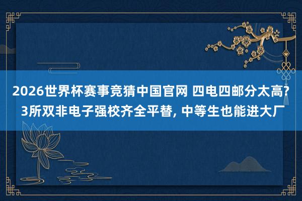 2026世界杯赛事竞猜中国官网 四电四邮分太高? 3所双非电子强校齐全平替, 中等生也能进大厂