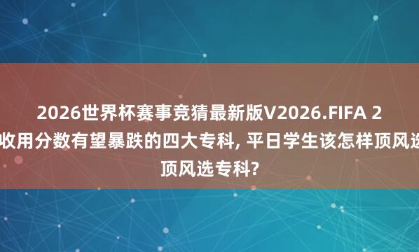 2026世界杯赛事竞猜最新版V2026.FIFA 2026年收用分数有望暴跌的四大专科, 平日学生该怎样顶风选专科?