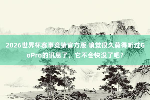 2026世界杯赛事竞猜官方版 嗅觉很久莫得听过GoPro的讯息了,它不会快没了吧?
