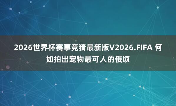 2026世界杯赛事竞猜最新版V2026.FIFA 何如拍出宠物最可人的俄顷