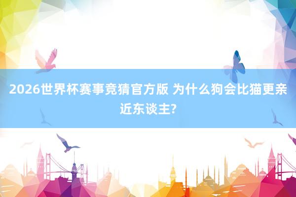 2026世界杯赛事竞猜官方版 为什么狗会比猫更亲近东谈主?