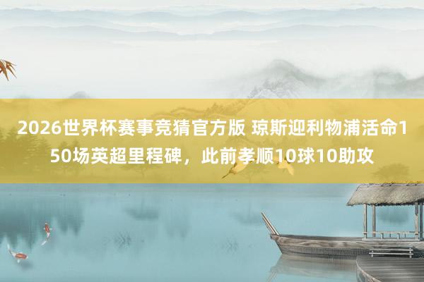 2026世界杯赛事竞猜官方版 琼斯迎利物浦活命150场英超里程碑，此前孝顺10球10助攻