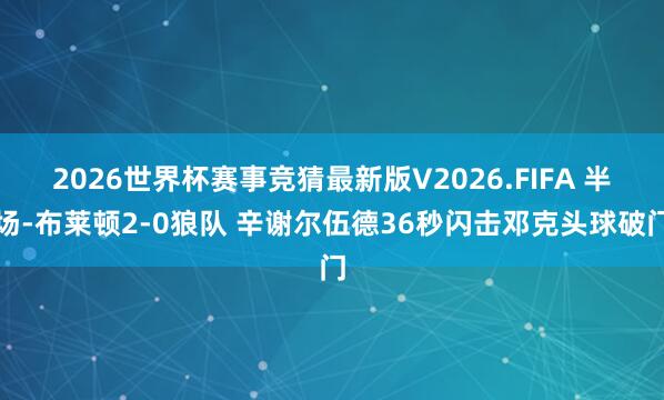 2026世界杯赛事竞猜最新版V2026.FIFA 半场-布莱顿2-0狼队 辛谢尔伍德36秒闪击邓克头球破门