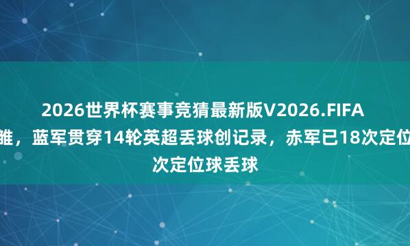 2026世界杯赛事竞猜最新版V2026.FIFA 卧龙凤雏,蓝军贯穿14轮英超丢球创记录,赤军已18次定位球丢球