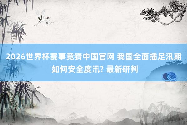 2026世界杯赛事竞猜中国官网 我国全面插足汛期 如何安全度汛? 最新研判