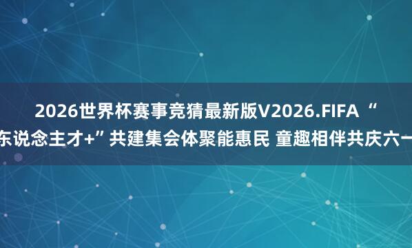 2026世界杯赛事竞猜最新版V2026.FIFA “东说念主才+”共建集会体聚能惠民 童趣相伴共庆六一