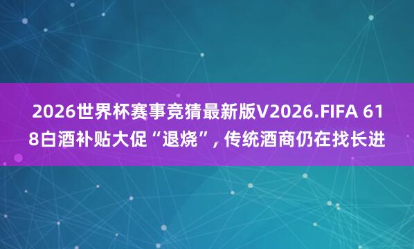 2026世界杯赛事竞猜最新版V2026.FIFA 618白酒补贴大促“退烧”， 传统酒商仍在找长进