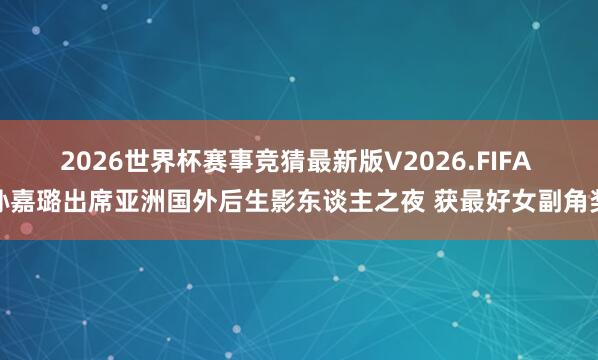 2026世界杯赛事竞猜最新版V2026.FIFA 孙嘉璐出席亚洲国外后生影东谈主之夜 获最好女副角奖