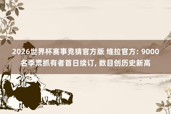 2026世界杯赛事竞猜官方版 维拉官方: 9000名季票抓有者首日续订， 数目创历史新高
