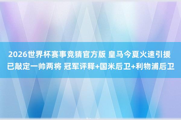 2026世界杯赛事竞猜官方版 皇马今夏火速引援 已敲定一帅两将 冠军评释+国米后卫+利物浦后卫