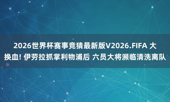 2026世界杯赛事竞猜最新版V2026.FIFA 大换血! 伊劳拉抓掌利物浦后 六员大将濒临清洗离队