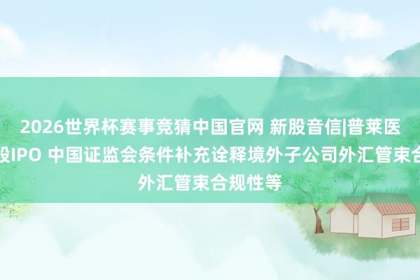2026世界杯赛事竞猜中国官网 新股音信|普莱医药拟港股IPO 中国证监会条件补充诠释境外子公司外汇管束合规性等
