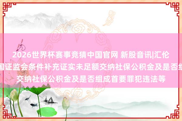 2026世界杯赛事竞猜中国官网 新股音讯|汇伦医药拟港股IPO 中国证监会条件补充证实未足额交纳社保公积金及是否组成首要罪犯违法等