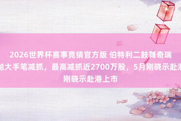2026世界杯赛事竞猜官方版 伯特利二鼓舞奇瑞科技抛大手笔减抓,最高减抓近2700万股,5月刚晓示赴港上市