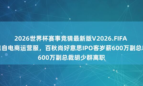 2026世界杯赛事竞猜最新版V2026.FIFA 近九成收入来自电商运营服,百秋尚好意思IPO客岁薪600万副总裁胡少群离职
