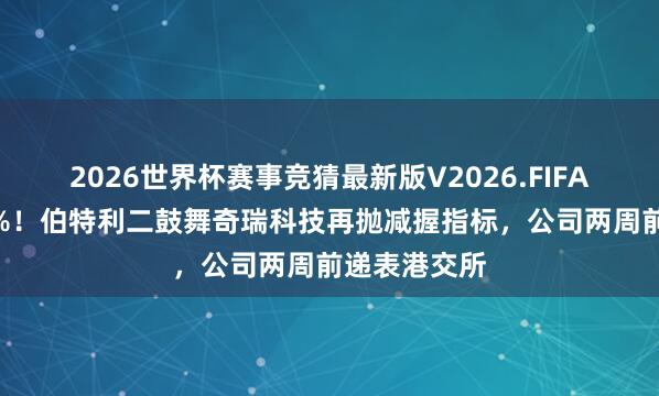 2026世界杯赛事竞猜最新版V2026.FIFA 又是不超3%!伯特利二鼓舞奇瑞科技再抛减握指标,公司两周前递表港交所