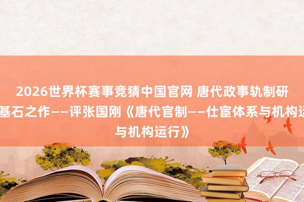 2026世界杯赛事竞猜中国官网 唐代政事轨制研究的基石之作——评张国刚《唐代官制——仕宦体系与机构运行》