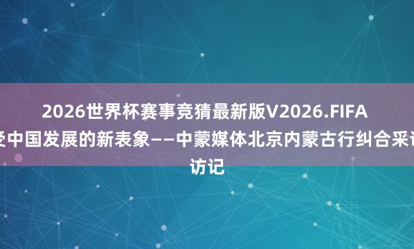 2026世界杯赛事竞猜最新版V2026.FIFA 感受中国发展的新表象——中蒙媒体北京内蒙古行纠合采访记