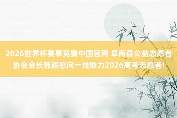 2026世界杯赛事竞猜中国官网 阜南县公益志愿者协会会长韩超慰问一线助力2026高考志愿者!