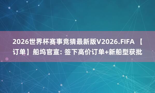 2026世界杯赛事竞猜最新版V2026.FIFA 【订单】船坞官宣: 签下高价订单+新船型获批