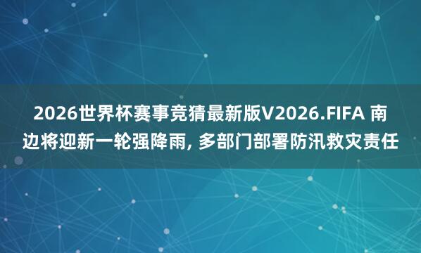 2026世界杯赛事竞猜最新版V2026.FIFA 南边将迎新一轮强降雨, 多部门部署防汛救灾责任