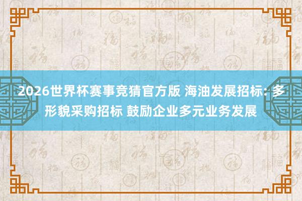 2026世界杯赛事竞猜官方版 海油发展招标: 多形貌采购招标 鼓励企业多元业务发展