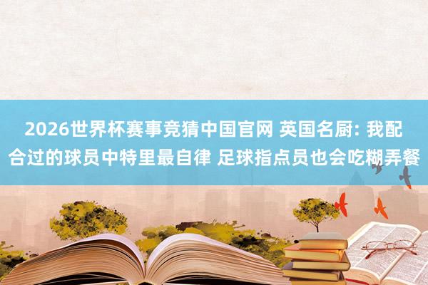 2026世界杯赛事竞猜中国官网 英国名厨: 我配合过的球员中特里最自律 足球指点员也会吃糊弄餐