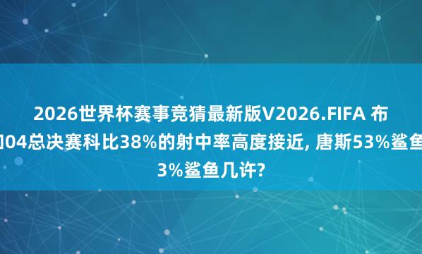 2026世界杯赛事竞猜最新版V2026.FIFA 布伦森和04总决赛科比38%的射中率高度接近, 唐斯53%鲨鱼几许?