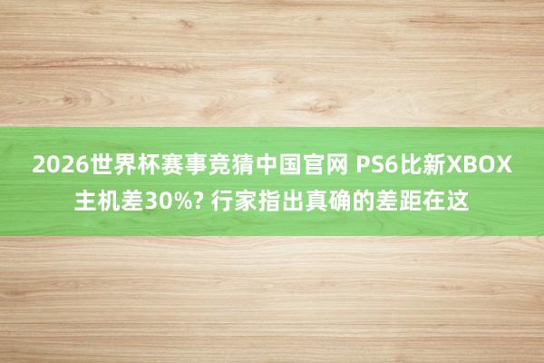 2026世界杯赛事竞猜中国官网 PS6比新XBOX主机差30%? 行家指出真确的差距在这