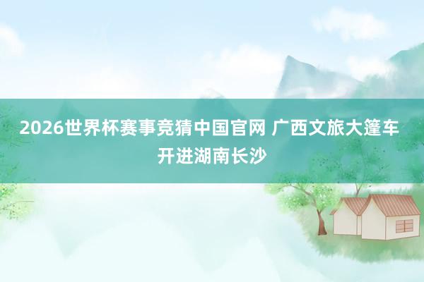 2026世界杯赛事竞猜中国官网 广西文旅大篷车 开进湖南长沙
