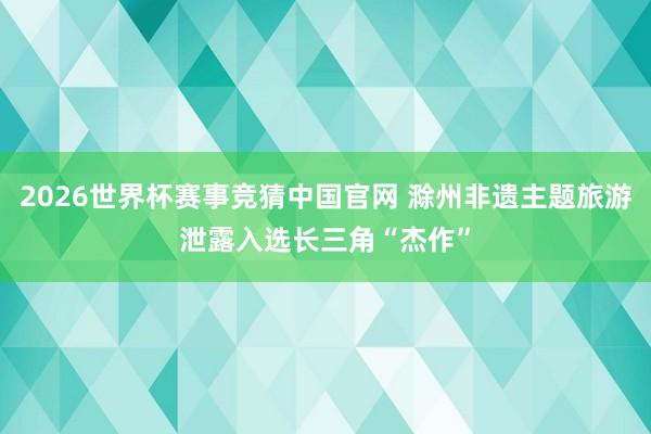 2026世界杯赛事竞猜中国官网 滁州非遗主题旅游泄露入选长三角“杰作”