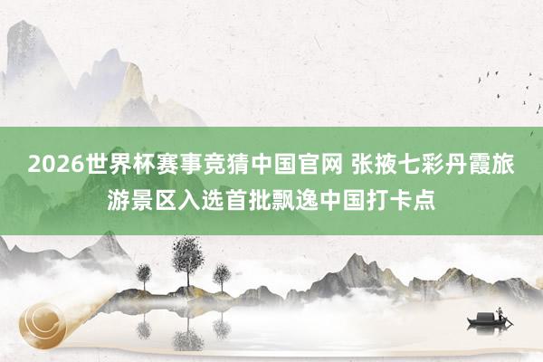 2026世界杯赛事竞猜中国官网 张掖七彩丹霞旅游景区入选首批飘逸中国打卡点