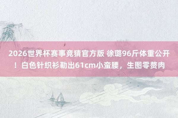 2026世界杯赛事竞猜官方版 徐璐96斤体重公开!白色针织衫勒出61cm小蛮腰,生图零赘肉