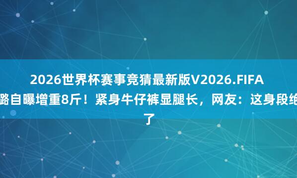 2026世界杯赛事竞猜最新版V2026.FIFA 徐璐自曝增重8斤！紧身牛仔裤显腿长，网友：这身段绝了