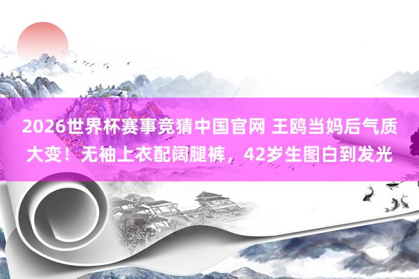 2026世界杯赛事竞猜中国官网 王鸥当妈后气质大变！无袖上衣配阔腿裤，42岁生图白到发光