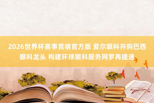 2026世界杯赛事竞猜官方版 爱尔眼科并购巴西眼科龙头 构建环球眼科服务网罗再提速