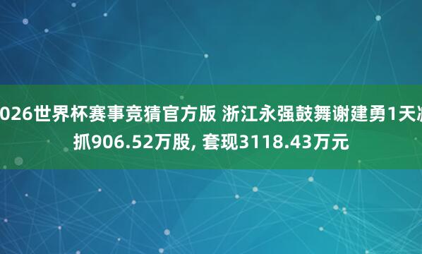 2026世界杯赛事竞猜官方版 浙江永强鼓舞谢建勇1天减抓906.52万股, 套现3118.43万元