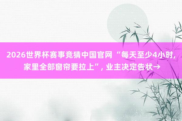 2026世界杯赛事竞猜中国官网 “每天至少4小时, 家里全部窗帘要拉上”, 业主决定告状→