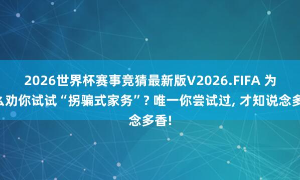2026世界杯赛事竞猜最新版V2026.FIFA 为什么劝你试试“拐骗式家务”? 唯一你尝试过, 才知说念多香!