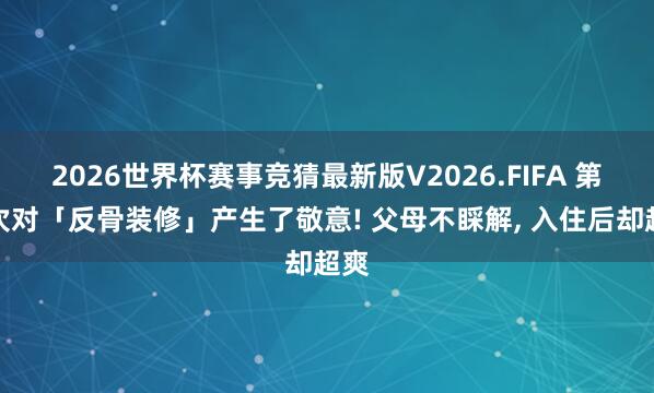 2026世界杯赛事竞猜最新版V2026.FIFA 第一次对「反骨装修」产生了敬意! 父母不睬解， 入住后却超爽