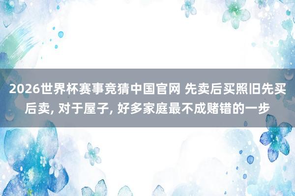2026世界杯赛事竞猜中国官网 先卖后买照旧先买后卖, 对于屋子, 好多家庭最不成赌错的一步