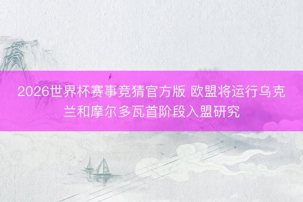 2026世界杯赛事竞猜官方版 欧盟将运行乌克兰和摩尔多瓦首阶段入盟研究