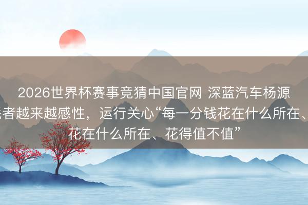 2026世界杯赛事竞猜中国官网 深蓝汽车杨源源:中国消耗者越来越感性,运行关心“每一分钱花在什么所在、花得值不值”