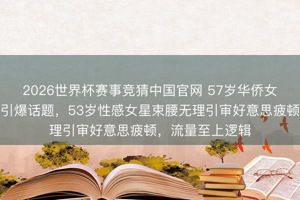 2026世界杯赛事竞猜中国官网 57岁华侨女星红毯真空镂空引爆话题,53岁性感女星束腰无理引审好意思疲顿,流量至上逻辑