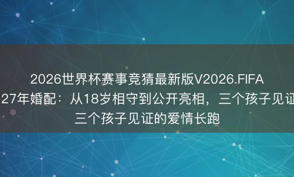 2026世界杯赛事竞猜最新版V2026.FIFA 张艺谋陈婷27年婚配:从18岁相守到公开亮相,三个孩子见证的爱情长跑